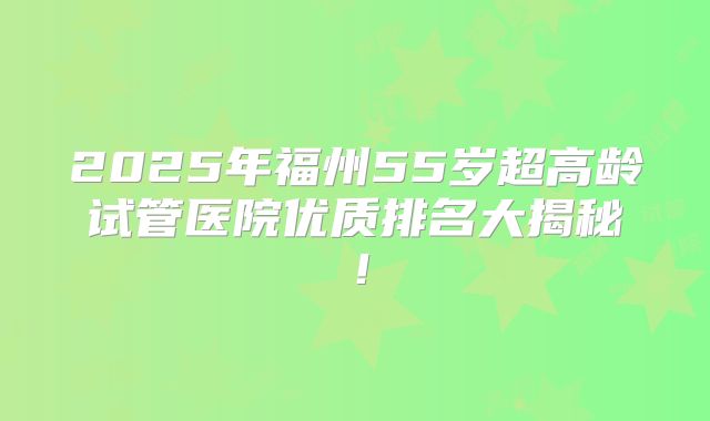 2025年福州55岁超高龄试管医院优质排名大揭秘！