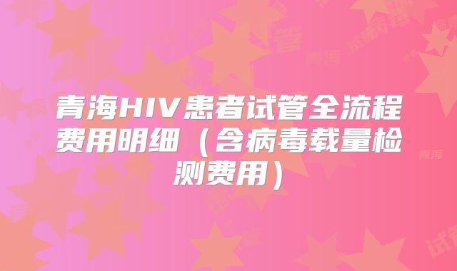 青海HIV患者试管全流程费用明细（含病毒载量检测费用）