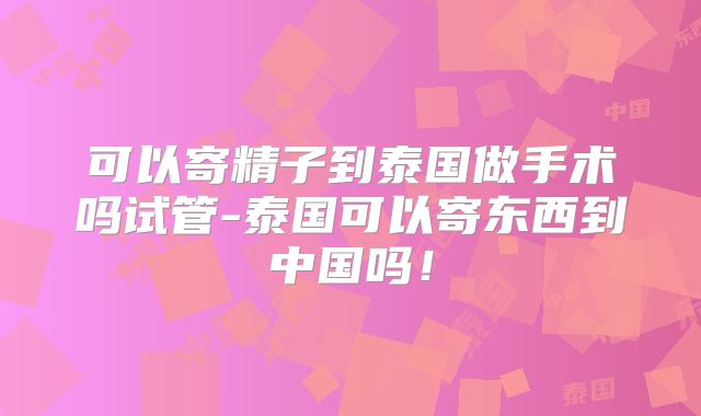 可以寄精子到泰国做手术吗试管-泰国可以寄东西到中国吗!
