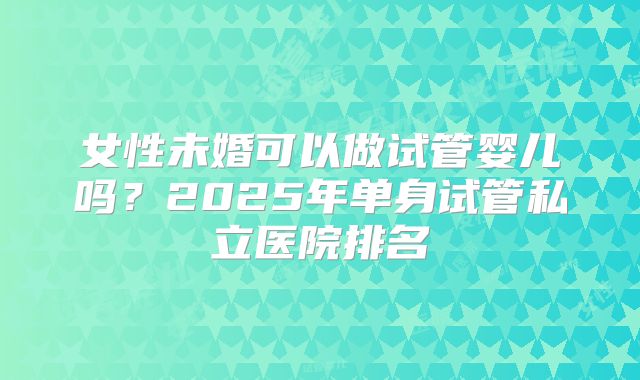 女性未婚可以做试管婴儿吗?2025年单身试管私立医院排名