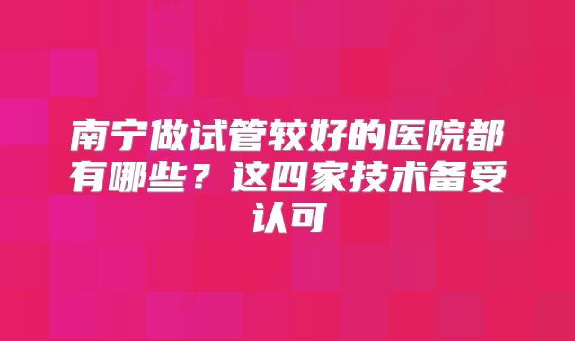 南宁做试管较好的医院都有哪些？这四家技术备受认可