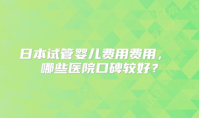 日本试管婴儿费用费用， 哪些医院口碑较好？