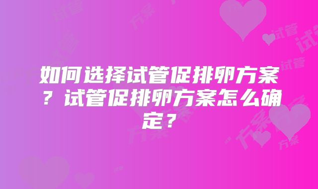 如何选择试管促排卵方案？试管促排卵方案怎么确定？