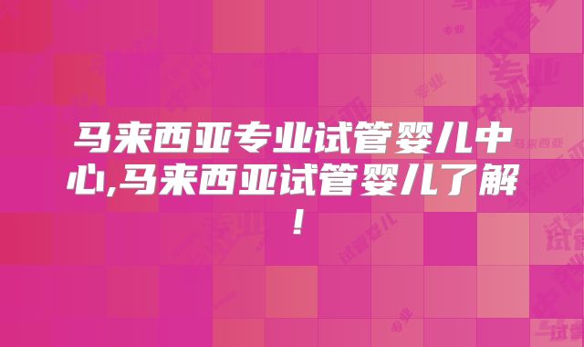马来西亚专业试管婴儿中心,马来西亚试管婴儿了解！