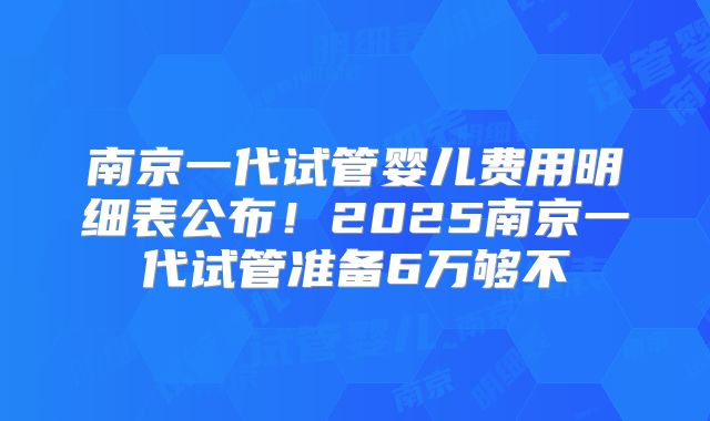 南京一代试管婴儿费用明细表公布！2025南京一代试管准备6万够不