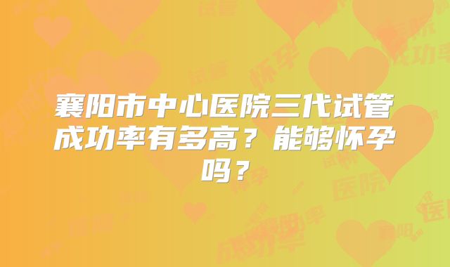 襄阳市中心医院三代试管成功率有多高?能够怀孕吗?