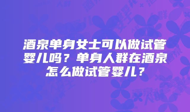 酒泉单身女士可以做试管婴儿吗？单身人群在酒泉怎么做试管婴儿？