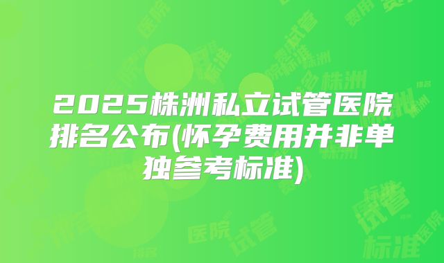 2025株洲私立试管医院排名公布(怀孕费用并非单独参考标准)