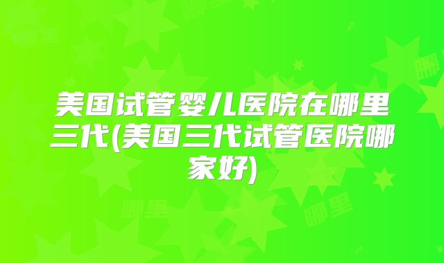 美国试管婴儿医院在哪里三代(美国三代试管医院哪家好)