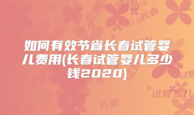 如何有效节省长春试管婴儿费用(长春试管婴儿多少钱2020)