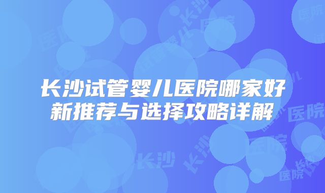 长沙试管婴儿医院哪家好新推荐与选择攻略详解