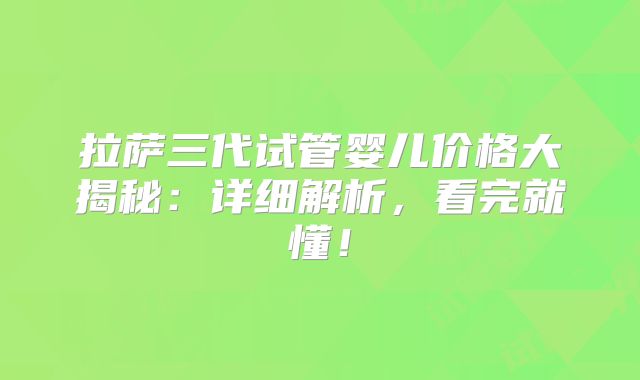 拉萨三代试管婴儿价格大揭秘：详细解析，看完就懂！