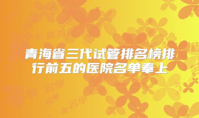 青海省三代试管排名榜排行前五的医院名单奉上