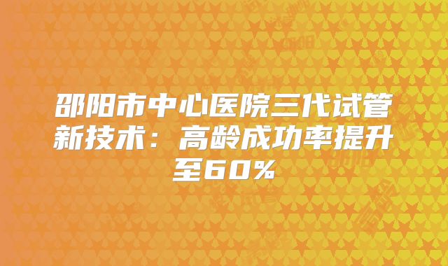 邵阳市中心医院三代试管新技术：高龄成功率提升至60%