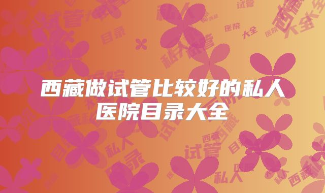 西藏做试管比较好的私人医院目录大全