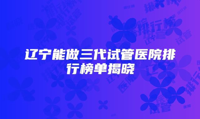 辽宁能做三代试管医院排行榜单揭晓