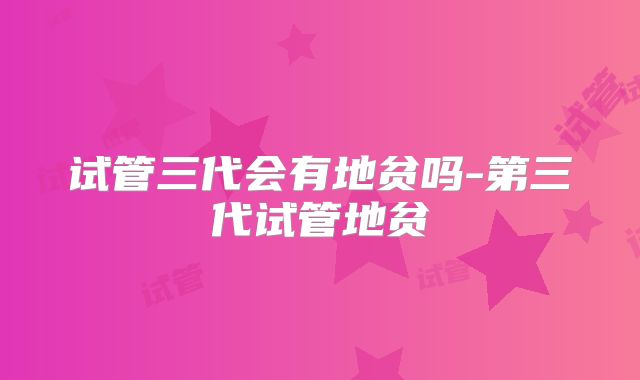 试管三代会有地贫吗-第三代试管地贫