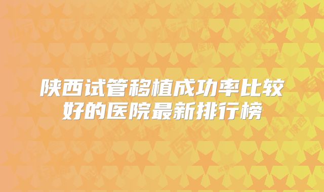 陕西试管移植成功率比较好的医院最新排行榜