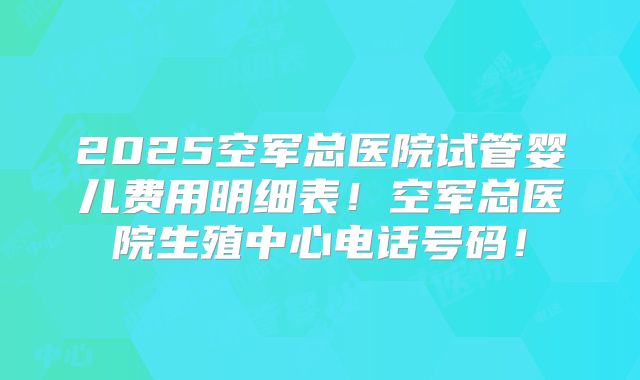 2025空军总医院试管婴儿费用明细表!空军总医院生殖中心电话号码!