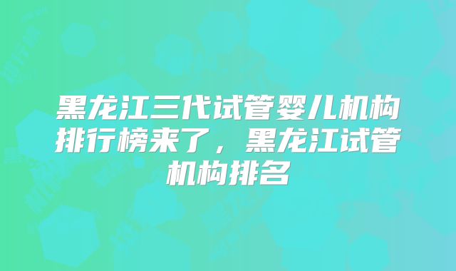黑龙江三代试管婴儿机构排行榜来了,黑龙江试管机构排名