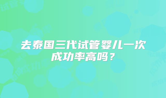 去泰国三代试管婴儿一次成功率高吗？