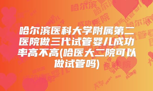 哈尔滨医科大学附属第二医院做三代试管婴儿成功率高不高(哈医大二院可以做试管吗)