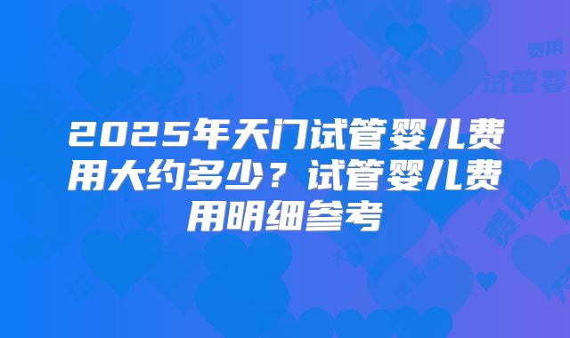 2025年天门试管婴儿费用大约多少?试管婴儿费用明细参考