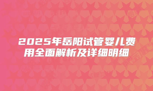 2025年岳阳试管婴儿费用全面解析及详细明细