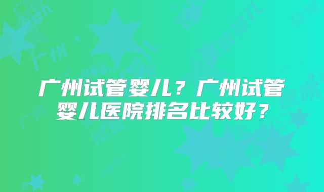 广州试管婴儿？广州试管婴儿医院排名比较好？