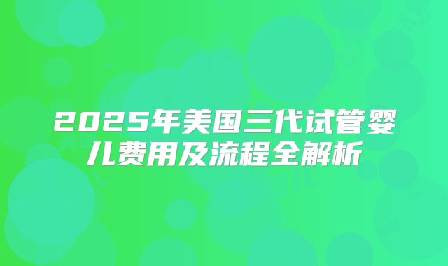 2025年美国三代试管婴儿费用及流程全解析