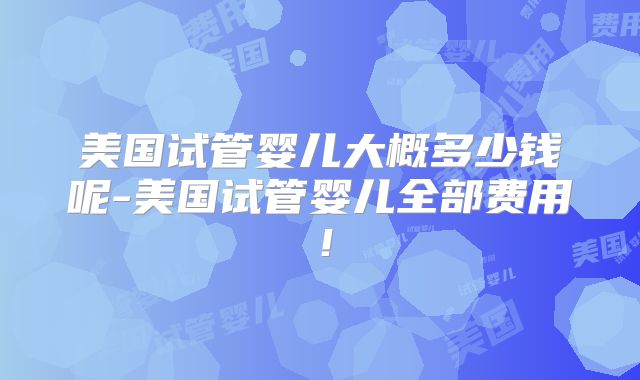 美国试管婴儿大概多少钱呢-美国试管婴儿全部费用！