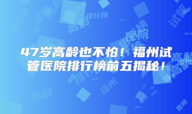 47岁高龄也不怕！福州试管医院排行榜前五揭秘！