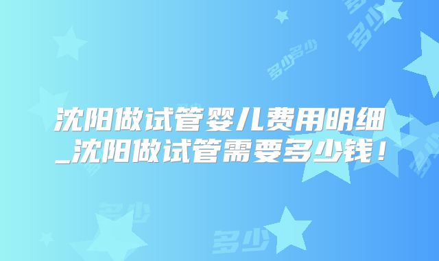 沈阳做试管婴儿费用明细_沈阳做试管需要多少钱！
