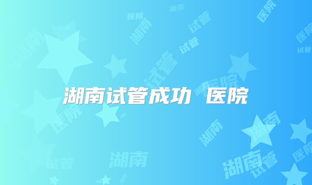 湖南试管成功 医院