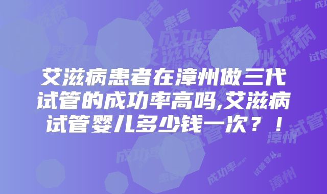 艾滋病患者在漳州做三代试管的成功率高吗,艾滋病试管婴儿多少钱一次？！