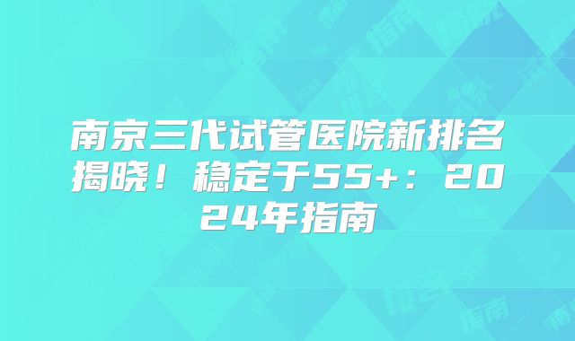 南京三代试管医院新排名揭晓！稳定于55+：2024年指南