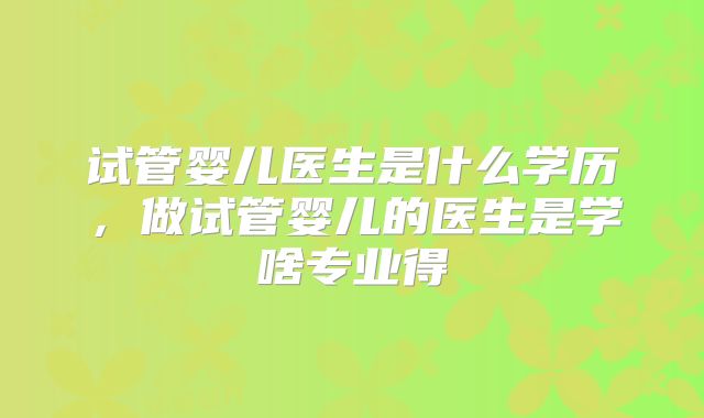 试管婴儿医生是什么学历,做试管婴儿的医生是学啥专业得