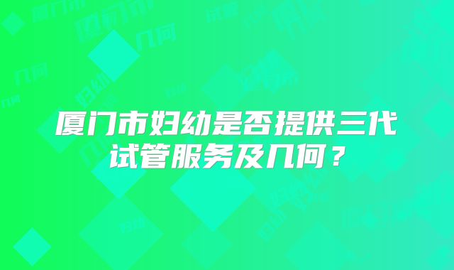 厦门市妇幼是否提供三代试管服务及几何?