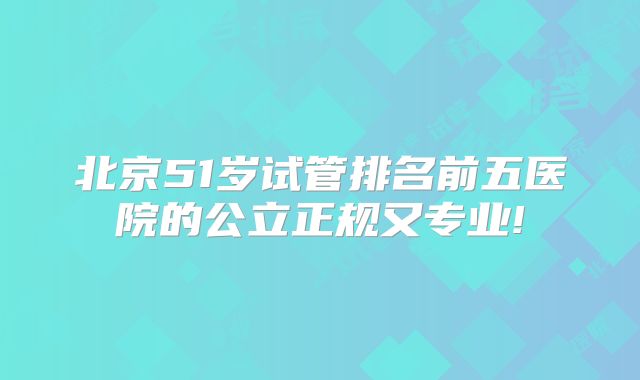 北京51岁试管排名前五医院的公立正规又专业!