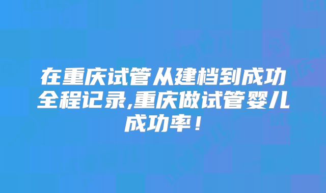 在重庆试管从建档到成功全程记录,重庆做试管婴儿成功率！