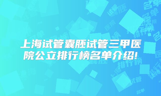 上海试管囊胚试管三甲医院公立排行榜名单介绍!