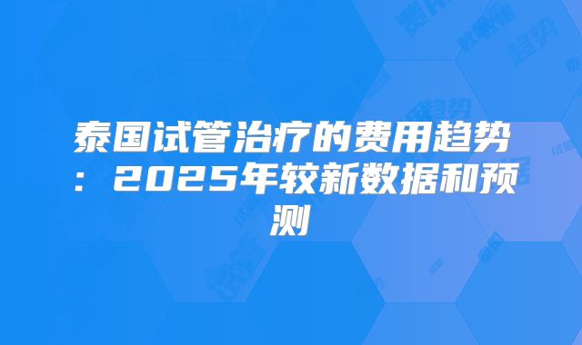 泰国试管治疗的费用趋势：2025年较新数据和预测