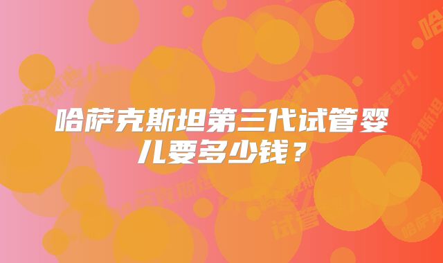 哈萨克斯坦第三代试管婴儿要多少钱？