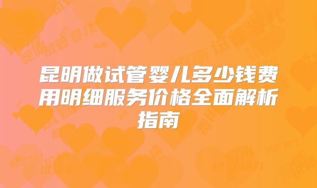 昆明做试管婴儿多少钱费用明细服务价格全面解析指南