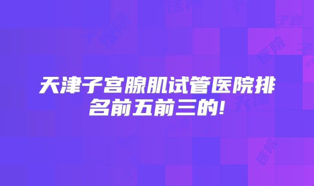 天津子宫腺肌试管医院排名前五前三的!