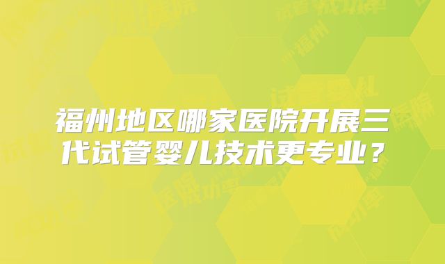 福州地区哪家医院开展三代试管婴儿技术更专业？