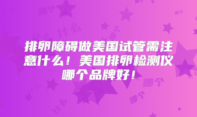 排卵障碍做美国试管需注意什么！美国排卵检测仪哪个品牌好！