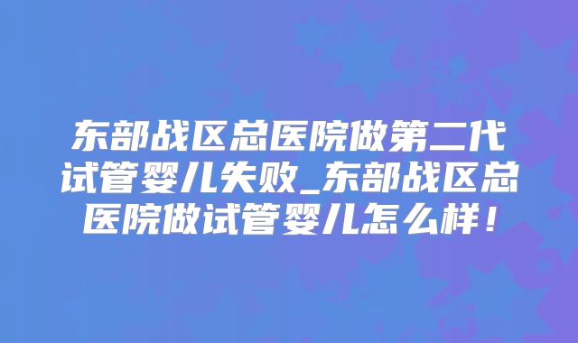 东部战区总医院做第二代试管婴儿失败_东部战区总医院做试管婴儿怎么样!