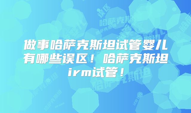 做事哈萨克斯坦试管婴儿有哪些误区!哈萨克斯坦irm试管!
