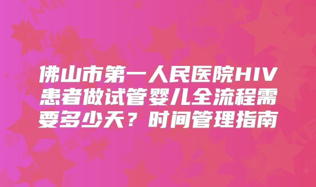佛山市第一人民医院HIV患者做试管婴儿全流程需要多少天？时间管理指南